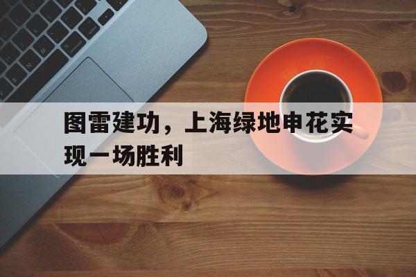 图雷建功,上海绿地申花实现一场胜利 图雷建功,上海绿地申花实现一场胜利