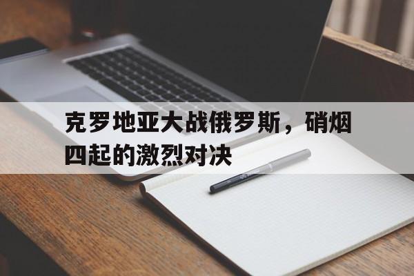 克罗地亚大战俄罗斯，硝烟四起的激烈对决